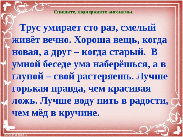  Спишите, подчеркните антонимы.   Трус умирает сто раз, смелый живёт вечно. Хороша вещь, когда новая, а друг – когда старый. В умной беседе ума наберёшься, а в глупой – свой растеряешь. Лучше горькая правда, чем красивая ложь. Лучше воду пить в радости, чем мёд в кручине.   