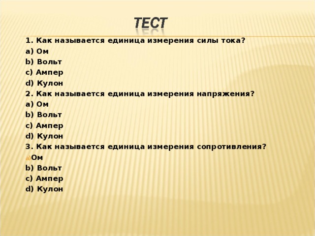 1. Как называется единица измерения силы тока? a ) Ом b ) Вольт c ) Ампер d ) Кулон 2. Как называется единица измерения напряжения? a ) Ом b ) Вольт c ) Ампер d ) Кулон 3. Как называется единица измерения сопротивления? Ом b ) Вольт c ) Ампер d ) Кулон 