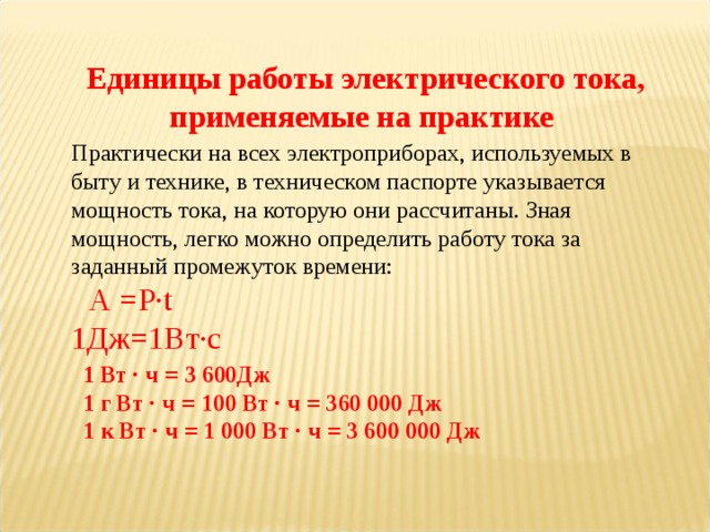 Единицы работы электрического тока, применяемые на практике Практически на всех электроприборах, используемых в быту и технике, в техническом паспорте указывается мощность тока, на которую они рассчитаны. Зная мощность, легко можно определить работу тока за заданный промежуток времени:   A = P ∙ t 1 Дж=1Вт∙с 1 Вт · ч = 3 600Дж 1 г Вт · ч = 100 Вт · ч = 360 000 Дж 1 к Вт · ч = 1 000 Вт · ч = 3 600 000 Дж 