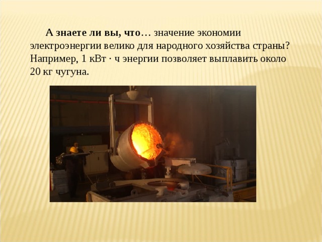 А знаете ли вы, что … значение экономии электроэнергии велико для народного хозяйства страны? Например, 1 кВт ∙ ч энергии позволяет выплавить около 20 кг чугуна.     
