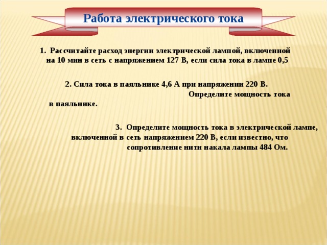 Работа электрического тока     1. Рассчитайте расход энергии электрической лампой, включенной на 10 мин в сеть с напряжением 127 В, если сила тока в лампе 0,5 2. Сила тока в паяльнике 4,6 А при напряжении 220 В. Определите мощность тока в паяльнике. 3. Определите мощность тока в электрической лампе, включенной в сеть напряжением 220 В, если известно, что сопротивление нити накала лампы 484 Ом. 