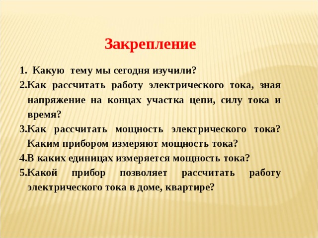 Закрепление  Какую тему мы сегодня изучили? Как рассчитать работу электрического тока, зная напряжение на концах участка цепи, силу тока и время? Как рассчитать мощность электрического тока? Каким прибором измеряют мощность тока? В каких единицах измеряется мощность тока? Какой прибор позволяет рассчитать работу электрического тока в доме, квартире? 