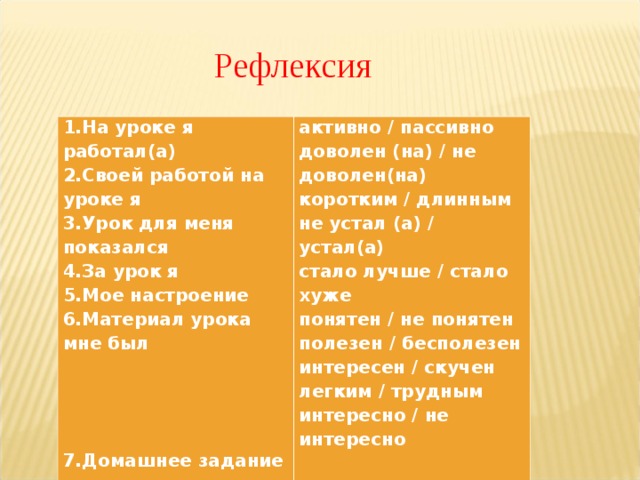 Рефлексия 1.На уроке я работал(а)  2.Своей работой на уроке я  3.Урок для меня показался  4.За урок я  5.Мое настроение  6.Материал урока мне был        7.Домашнее задание мне кажется активно / пассивно  доволен (на) / не доволен(на)  коротким / длинным  не устал (а) / устал(а)  стало лучше / стало хуже  понятен / не понятен  полезен / бесполезен  интересен / скучен  легким / трудным  интересно / не интересно 