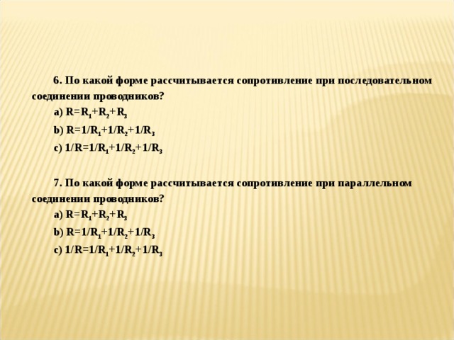   6. По какой форме рассчитывается сопротивление при последовательном соединении проводников? a) R=R 1 +R 2 +R 3 b) R=1/R 1 +1/R 2 +1/R 3 c ) 1/ R =1/ R 1 +1/ R 2 +1/ R 3  7. По какой форме рассчитывается сопротивление при параллельном соединении проводников? a) R=R 1 +R 2 +R 3 b) R=1/R 1 +1/R 2 +1/R 3 c ) 1/ R =1/ R 1 +1/ R 2 +1/ R 3 