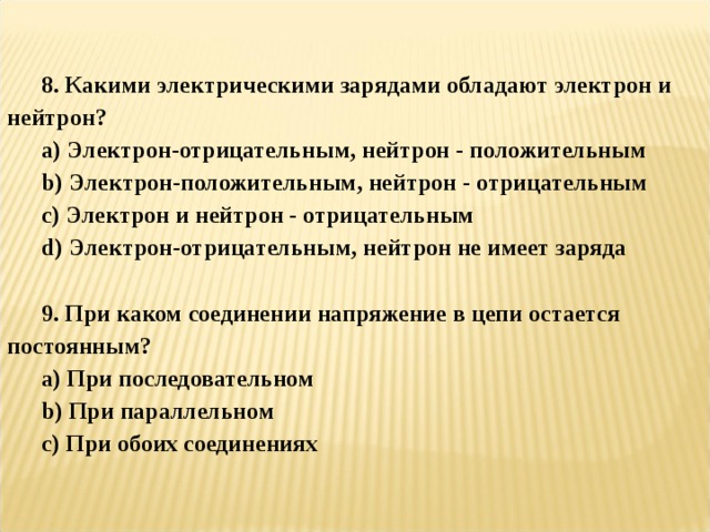   8. Какими электрическими зарядами обладают электрон и нейтрон? a ) Электрон-отрицательным, нейтрон - положительным b ) Электрон-положительным, нейтрон - отрицательным c ) Электрон и нейтрон - отрицательным d ) Электрон-отрицательным, нейтрон не имеет заряда  9. При каком соединении напряжение в цепи остается постоянным? a ) При последовательном b ) При параллельном c ) При обоих соединениях 