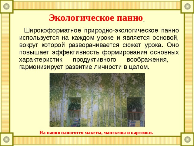 Экологическое панно   Широкоформатное природно-экологическое панно используется на каждом уроке и является основой, вокруг которой разворачивается сюжет урока. Оно повышает эффективность формирования основных характеристик продуктивного воображения, гармонизирует развитие личности в целом.   На панно наносятся макеты, манекены и карточки. 