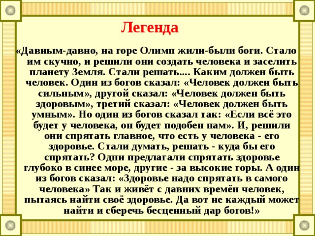 Легенда «Давным-давно, на горе Олимп жили-были боги. Стало им скучно, и решили они создать человека и заселить планету Земля. Стали решать.... Каким должен быть человек. Один из богов сказал: «Человек должен быть сильным», другой сказал: «Человек должен быть здоровым», третий сказал: «Человек должен быть умным». Но один из богов сказал так: «Если всё это будет у человека, он будет подобен нам». И, решили они спрятать главное, что есть у человека - его здоровье. Стали думать, решать - куда бы его спрятать? Одни предлагали спрятать здоровье глубоко в синее море, другие - за высокие горы. А один из богов сказал: «Здоровье надо спрятать в самого человека» Так и живёт с давних времён человек, пытаясь найти своё здоровье. Да вот не каждый может найти и сберечь бесценный дар богов!» 