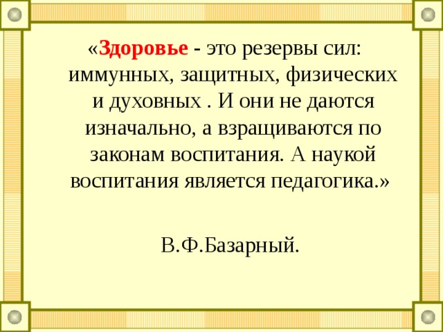 « Здоровье - это резервы сил: иммунных, защитных, физических и духовных . И они не даются изначально, а взращиваются по законам воспитания. А наукой воспитания является педагогика.»  В.Ф.Базарный. 