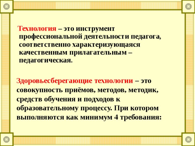  Технология  – это инструмент профессиональной деятельности педагога, соответственно характеризующаяся качественным прилагательным – педагогическая.  Здоровьесберегающие технологии  – это совокупность приёмов, методов, методик, средств обучения и подходов к образовательному процессу. При котором выполняются как минимум 4 требования: 