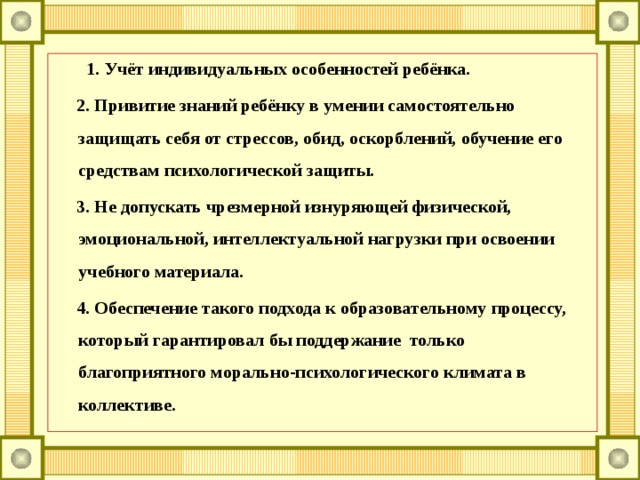       1. Учёт индивидуальных особенностей ребёнка.      2. Привитие знаний ребёнку в умении самостоятельно защищать себя от стрессов, обид, оскорблений, обучение его средствам психологической защиты.      3. Не допускать чрезмерной изнуряющей физической, эмоциональной, интеллектуальной нагрузки при освоении учебного материала.      4. Обеспечение такого подхода к образовательному процессу, который гарантировал бы поддержание  только благоприятного морально-психологического климата в коллективе. 