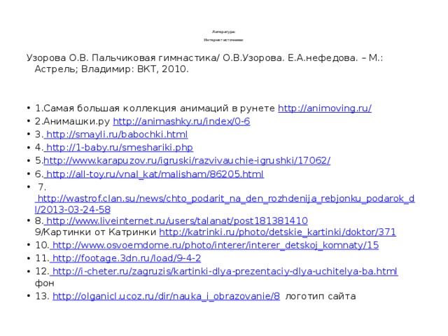    Литература:   Интернет источники:   Узорова О.В. Пальчиковая гимнастика/ О.В.Узорова. Е.А.нефедова. – М.: Астрель; Владимир: ВКТ, 2010. 1.Самая большая коллекция анимаций в рунете http://animoving.ru/ 2.Анимашки.ру http://animashky.ru/index/0-6 3. http://smayli.ru/babochki.html 4.  http://1-baby.ru/smeshariki.php 5. http://www.karapuzov.ru/igruski/razvivauchie-igrushki/17062/ 6.  http://all-toy.ru/vnal_kat/malisham/86205.html   7. http://wastrof.clan.su/news/chto_podarit_na_den_rozhdenija_rebjonku_podarok_dl/2013-03-24-58 8. http://www.liveinternet.ru/users/talanat/post181381410  9/Картинки от Катринки http://katrinki.ru/photo/detskie_kartinki/doktor/371 10. http://www.osvoemdome.ru/photo/interer/interer_detskoj_komnaty/15 11. http://footage.3dn.ru/load/9-4-2 12. http://i-cheter.ru/zagruzis/kartinki-dlya-prezentaciy-dlya-uchitelya-ba.html  фон 13. http://olganicl.ucoz.ru/dir/nauka_i_obrazovanie/8 логотип сайта 