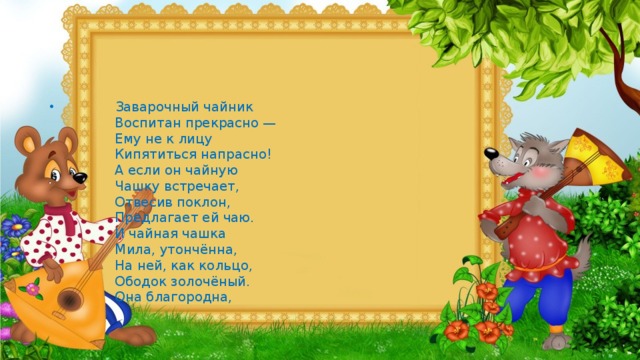 Заварочный чайник  Воспитан прекрасно —  Ему не к лицу  Кипятиться напрасно!  А если он чайную  Чашку встречает,  Отвесив поклон,  Предлагает ей чаю.  И чайная чашка  Мила, утончённа,  На ней, как кольцо,  Ободок золочёный.  Она благородна,   
