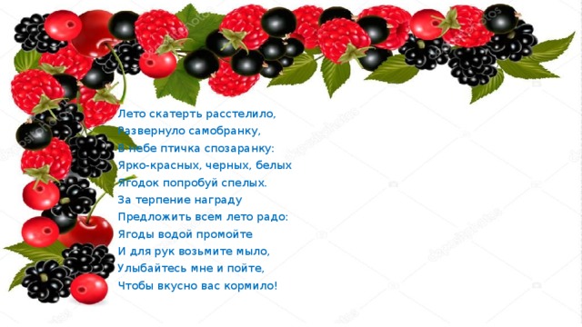  Лето скатерть расстелило,  Развернуло самобранку,  В небе птичка спозаранку:  Ярко-красных, черных, белых  Ягодок попробуй спелых.  За терпение награду  Предложить всем лето радо:  Ягоды водой промойте  И для рук возьмите мыло,  Улыбайтесь мне и пойте,  Чтобы вкусно вас кормило! 