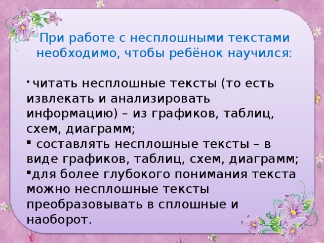 При работе с несплошными текстами необходимо, чтобы ребёнок научился:  читать несплошные тексты (то есть извлекать и анализировать  информацию) – из графиков, таблиц, схем, диаграмм;  составлять несплошные тексты – в виде графиков, таблиц, схем, диаграмм; для более глубокого понимания текста можно несплошные тексты преобразовывать в сплошные и наоборот.   