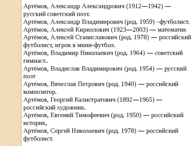 Артёмов, Александр Александрович (1912 — 1942) — русский советский поэт. Артёмов, Александр Владимирович (род. 1959) –футболист. Артёмов, Алексей Кириллович (1923 — 2003) — математик Артёмов, Алексей Станиславович (род. 1978) — российский футболист, игрок в мини-футбол. Артёмов, Владимир Николаевич (род. 1964) — советский гимнаст.. Артёмов, Владислав Владимирович (род. 1954) — русский поэт Артёмов, Вячеслав Петрович (род. 1940) — российский композитор. Артёмов, Георгий Калистратович (1892 — 1965) — российский художник. Артёмов, Евгений Тимофеевич (род. 1950) — российский историк, Артёмов, Сергей Николаевич (род. 1978) — российский футболист. 