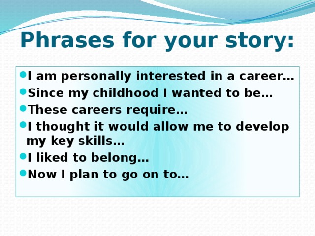Phrases for your story: I am personally interested in a career… Since my childhood I wanted to be… These careers require… I thought it would allow me to develop my key skills… I liked to belong… Now I plan to go on to… 