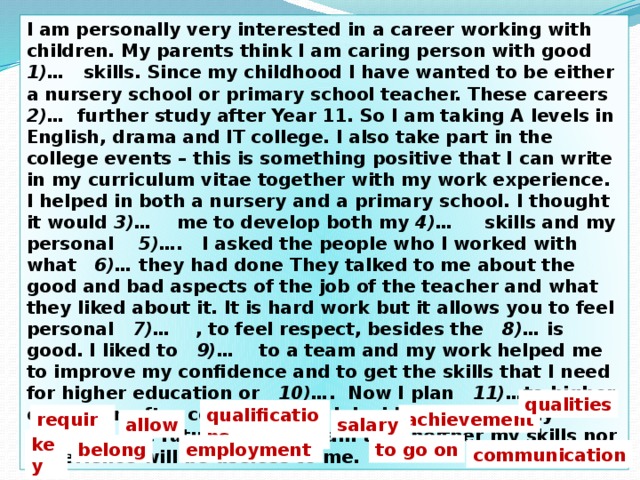 I am personally very interested in a career working with children. My parents think I am caring person with good 1)… skills. Since my childhood I have wanted to be either a nursery school or primary school teacher. These careers 2)… further study after Year 11. So I am taking A levels in English, drama and IT college. I also take part in the college events – this is something positive that I can write in my curriculum vitae together with my work experience. I helped in both a nursery and a primary school. I thought it would 3)… me to develop both my 4)… skills and my personal 5)…. I asked the people who I worked with what 6)… they had done  They talked to me about the good and bad aspects of the job of the teacher and what they liked about it. It is hard work but it allows you to feel personal 7)… , to feel respect, besides the 8)… is good. I liked to 9)… to a team and my work helped me to improve my confidence and to get the skills that I need for higher education or 10)… . Now I plan 11)… to higher education after college. But if I decide to change my career in the future, I am certain that neither my skills nor experience will be useless to me. qualities qualifications require achievement allow salary key belong employment to go on сommunication 