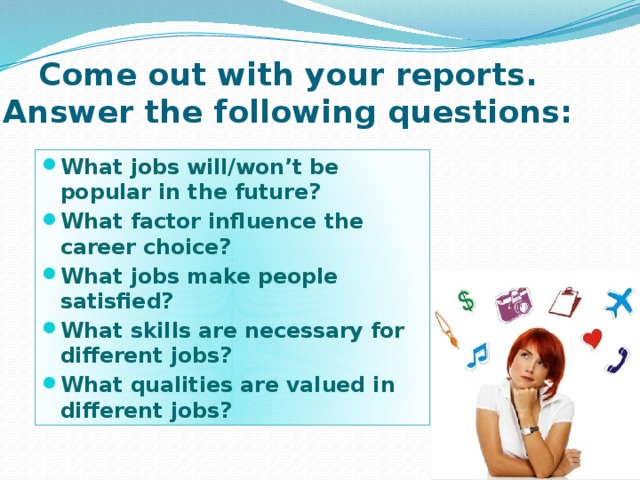 Come out with your reports. Answer the following questions: What jobs will/won’t be popular in the future? What factor influence the career choice? What jobs make people satisfied? What skills are necessary for different jobs? What qualities are valued in different jobs? 