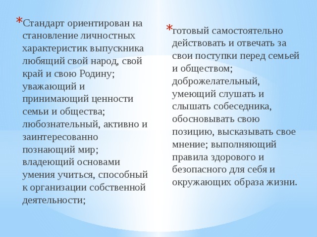 Стандарт ориентирован на становление личностных характеристик выпускника любящий свой народ, свой край и свою Родину; уважающий и принимающий ценности семьи и общества; любознательный, активно и заинтересованно познающий мир; владеющий основами умения учиться, способный к организации собственной деятельности; готовый самостоятельно действовать и отвечать за свои поступки перед семьей и обществом; доброжелательный, умеющий слушать и слышать собеседника, обосновывать свою позицию, высказывать свое мнение; выполняющий правила здорового и безопасного для себя и окружающих образа жизни. 