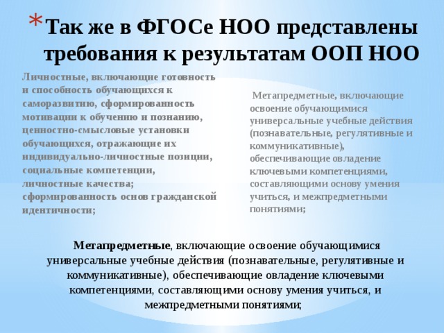 Так же в ФГОСе НОО представлены требования к результатам ООП НОО Личностные, включающие готовность и способность обучающихся к саморазвитию, сформированность мотивации к обучению и познанию, ценностно-смысловые установки обучающихся, отражающие их индивидуально-личностные позиции, социальные компетенции, личностные качества; сформированность основ гражданской идентичности;    Метапредметные, включающие освоение обучающимися универсальные учебные действия (познавательные, регулятивные и коммуникативные), обеспечивающие овладение ключевыми компетенциями, составляющими основу умения учиться, и межпредметными понятиями;    Метапредметные , включающие освоение обучающимися универсальные учебные действия (познавательные, регулятивные и коммуникативные), обеспечивающие овладение ключевыми компетенциями, составляющими основу умения учиться, и межпредметными понятиями;  