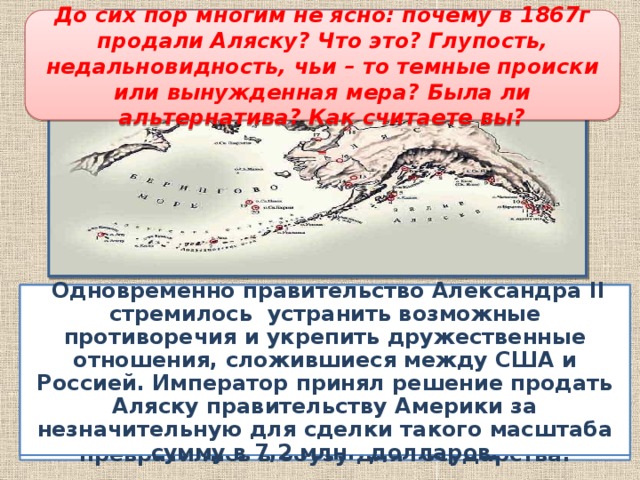 Продажа Аляски До сих пор многим не ясно: почему в 1867г продали Аляску? Что это? Глупость, недальновидность, чьи – то темные происки или вынужденная мера? Была ли альтернатива? Как считаете вы?  К середине XIX в. в Русскую Америку- на Аляску- стали проникать американских предприниматели, торговцы, браконьеры. Защищать и содержать эту отдаленную территорию становилось все сложнее, расходы намного превосходили приносимые Аляской доходы. Американские владения превратились в обузу для государства.   Одновременно правительство Александра II стремилось устранить возможные противоречия и укрепить дружественные отношения, сложившиеся между США и Россией. Император принял решение продать Аляску правительству Америки за незначительную для сделки такого масштаба сумму в 7,2 млн. долларов.