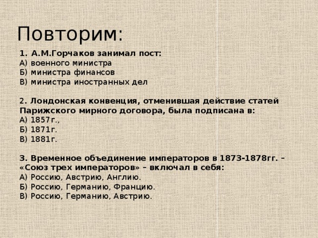 Повторим: А.М.Горчаков занимал пост: А) военного министра Б) министра финансов В) министра иностранных дел 2 . Лондонская конвенция, отменившая действие статей Парижского мирного договора, была подписана в: А) 1857г., Б) 1871г.  В) 1881г.  3. Временное объединение императоров в 1873-1878гг. – «Союз трех императоров» – включал в себя: А) Россию, Австрию, Англию. Б) Россию, Германию, Францию. В) Россию, Германию, Австрию.