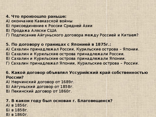 4. Что произошло раньше: А) окончание Кавказской войны Б) присоединение к России Средней Азии В) Продажа Аляски США Г) Подписание Айгуньского договора между Россией и Китаем? 5. По договору о границах с Японией в 1875г.: А) Сахалин принадлежал России, Курильские острова – Японии. Б) Сахалин и Курильские острова принадлежали России. В) Сахалин и Курильские острова принадлежали Японии. Г) Сахалин принадлежал Японии, Курильские острова – России. 6. Какой договор объявлял Уссурийский край собственностью России? А) Нерчинский договор от 1689г. Б) Айгуньский договор от 1858г. В) Пекинский договор от 1860г. 7. В каком году был основан г. Благовещенск? А) в 1856г. Б) в 1858г. В) в 1860г.