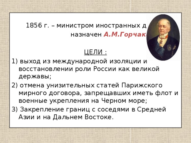 1856 г. – министром иностранных дел  назначен А.М.Горчаков.  ЦЕЛИ : 1) выход из международной изоляции и восстановлении роли России как великой державы; 2) отмена унизительных статей Парижского мирного договора, запрещавших иметь флот и военные укрепления на Черном море; 3) Закрепление границ с соседями в Средней Азии и на Дальнем Востоке.