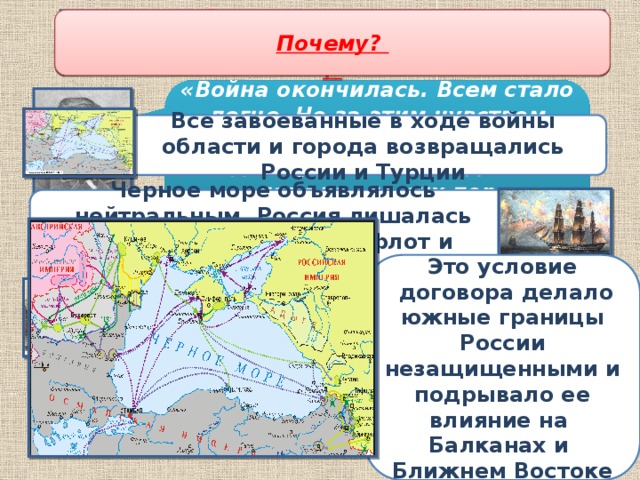 Борьба за пересмотр дипломатических итогов Крымской войны Какое положение Парижского договора было самым болезненным для России? Почему? О какой войне идет речь? Каковы были итоги Крымской войны, содержание Парижского договора 1856 г. ? «Война окончилась. Всем стало легче. Но за этим чувством скрывалось чувство злобы, обиды, чувство побежденного народа, до сих пор привыкшего только побеждать» Все завоеванные в ходе войны области и города возвращались России и Турции Черное море объявлялось нейтральным, Россия лишалась права иметь военный флот и прибрежные укрепления  Н. Шелгунов Это условие  договора делало южные границы России незащищенными и подрывало ее влияние на Балканах и Ближнем Востоке Сербия, Молдавия, Валахия переходили под верховную власть султана Покровительство турецким христианам передавалось в руки всех великих держав