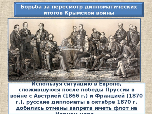 Борьба за пересмотр дипломатических итогов Крымской войны «Говорят, что Россия сердится. Россия не сердится, Россия сосредотачивается».  А.М. Горчаков Используя ситуацию в Европе, сложившуюся после победы Пруссии в войне с Австрией (1866 г.) и Францией (1870 г.), русские дипломаты в октябре 1870 г. добились отмены запрета иметь флот на Черном море .