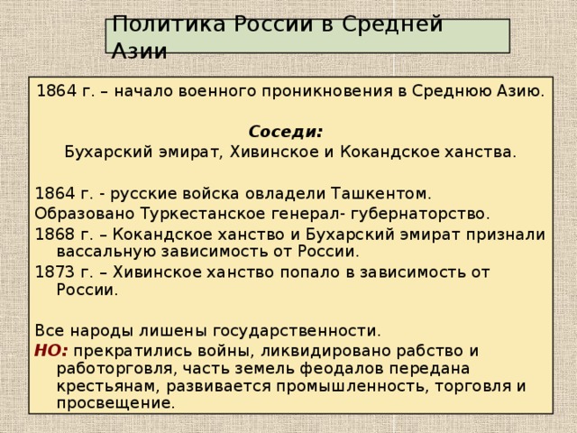 Политика России в Средней Азии 1864 г. – начало военного проникновения в Среднюю Азию. Соседи:  Бухарский эмират, Хивинское и Кокандское ханства. 1864 г. - русские войска овладели Ташкентом. Образовано Туркестанское генерал- губернаторство. 1868 г. – Кокандское ханство и Бухарский эмират признали вассальную зависимость от России. 1873 г. – Хивинское ханство попало в зависимость от России. Все народы лишены государственности. НО: прекратились войны, ликвидировано рабство и работорговля, часть земель феодалов передана крестьянам, развивается промышленность, торговля и просвещение.