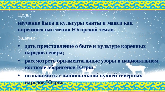 Цель: изучение быта и культуры ханты и манси как коренного населения Югорской земли. Задачи: дать представление о быте и культуре коренных народов севера; рассмотреть орнаментальные узоры в национальном костюме аборигенов Югры; познакомить с национальной кухней северных народов Югры. 