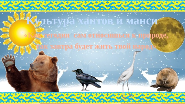Культура хантов и манси «Как сегодня сам относишься к природе,  так завтра будет жить твой народ» 
