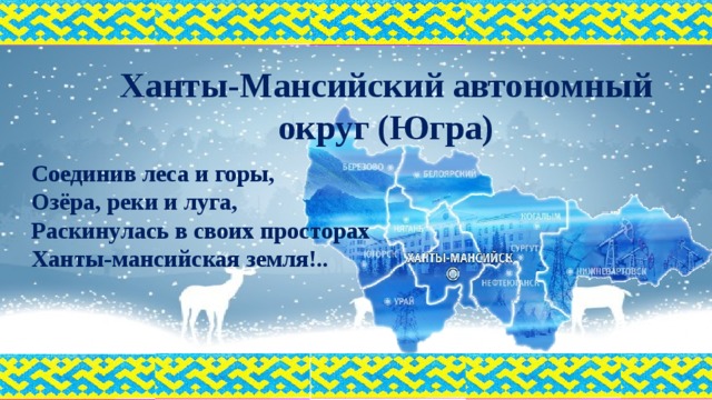 Ханты-Мансийский автономный округ (Югра) Соединив леса и горы,  Озёра, реки и луга,  Раскинулась в своих просторах  Ханты-мансийская земля!..   