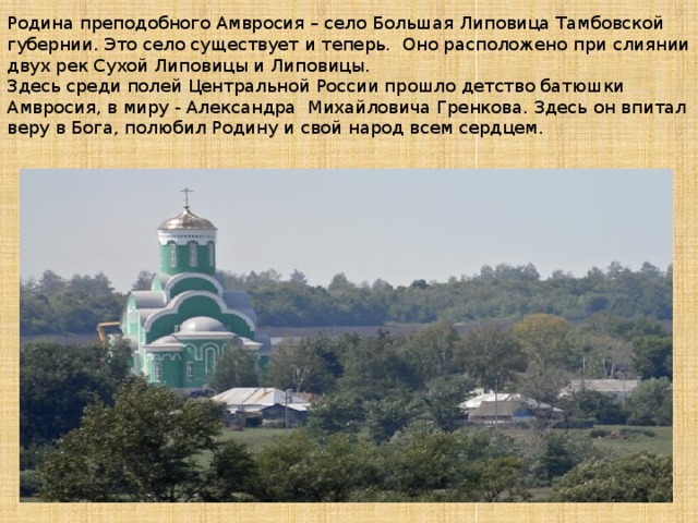 Родина преподобного Амвросия – село Большая Липовица Тамбовской губернии. Это село существует и теперь. Оно расположено при слиянии двух рек Сухой Липовицы и Липовицы.  Здесь среди полей Центральной России прошло детство батюшки Амвросия, в миру - Александра Михайловича Гренкова. Здесь он впитал веру в Бога, полюбил Родину и свой народ всем сердцем. 