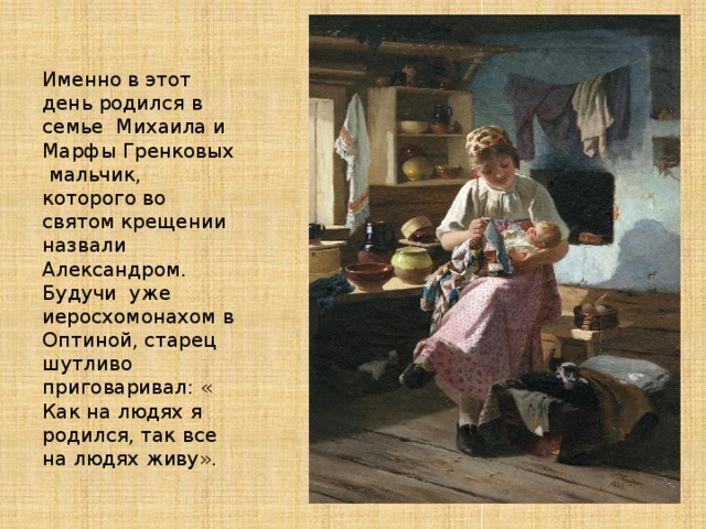 Именно в этот день родился в семье Михаила и Марфы Гренковых мальчик, которого во святом крещении назвали Александром. Будучи уже иеросхомонахом в Оптиной, старец шутливо приговаривал: « Как на людях я родился, так все на людях живу». 