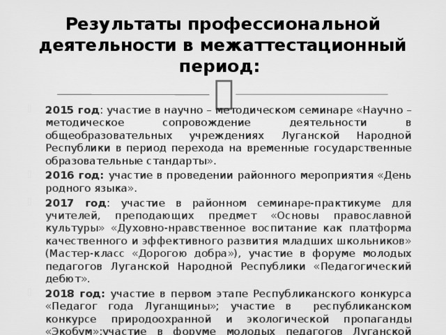  Результаты профессиональной деятельности в межаттестационный период:   2015 год : участие в научно – методическом семинаре «Научно – методическое сопровождение деятельности в общеобразовательных учреждениях Луганской Народной Республики в период перехода на временные государственные образовательные стандарты». 2016 год: участие в проведении районного мероприятия «День родного языка». 2017 год : участие в районном семинаре-практикуме для учителей, преподающих предмет «Основы православной культуры» «Духовно-нравственное воспитание как платформа качественного и эффективного развития младших школьников»  (Мастер-класс «Дорогою добра»), участие в форуме молодых педагогов Луганской Народной Республики «Педагогический дебют». 2018 год: участие в первом этапе Республиканского конкурса «Педагог года Луганщины»; участие в республиканском конкурсе природоохранной и экологической пропаганды «Экобум»;участие в форуме молодых педагогов Луганской Народной Республики «Созвездие молодых»;участие в кругом столе «Педагогические молодежные организации»; 