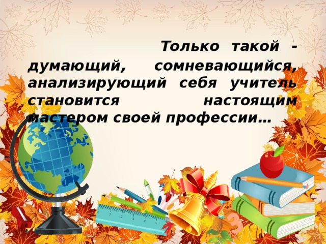   Только такой - думающий, сомневающийся, анализирующий себя учитель становится настоящим мастером своей профессии… 