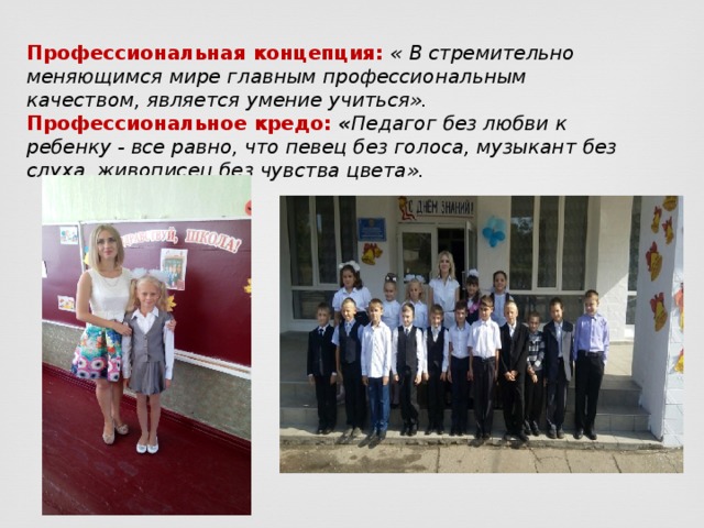 Профессиональная концепция: « В стремительно меняющимся мире главным профессиональным качеством, является умение учиться». Профессиональное кредо:  « Педагог без любви к ребенку - все равно, что певец без голоса, музыкант без слуха, живописец без чувства цвета». 