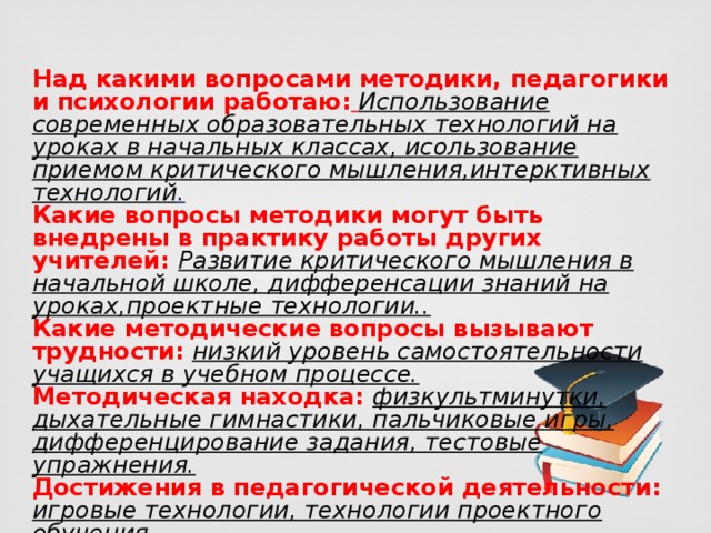 Над какими вопросами методики, педагогики и психологии работаю:  Использование современных образовательных технологий на уроках в начальных классах, исользование приемом критического мышления,интерктивных технологий . Какие вопросы методики могут быть внедрены в практику работы других учителей:  Развитие критического мышления в начальной школе, дифференсации знаний на уроках,проектные технологии.. Какие методические вопросы вызывают трудности:  низкий уровень самостоятельности учащихся в учебном процессе. Методическая находка: физкультминутки, дыхательные гимнастики, пальчиковые игры, дифференцирование задания, тестовые упражнения. Достижения в педагогической деятельности: игровые технологии, технологии проектного обучения 