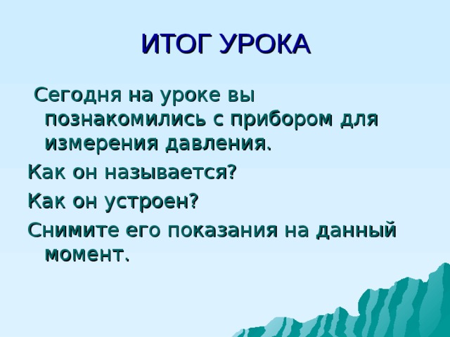 ИТОГ УРОКА  Сегодня на уроке вы познакомились с прибором для измерения давления. Как он называется? Как он устроен? Снимите его показания на данный момент. 