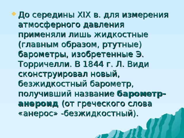 До середины XIX в. для измерения атмосферного давления применяли лишь жидкостные (главным образом, ртутные) барометры, изобретенные Э. Торричелли. В 1844 г. Л. Види сконструировал новый, безжидкостный барометр, получивший название барометр-анероид (от греческого слова «анерос» -безжидкостный). 