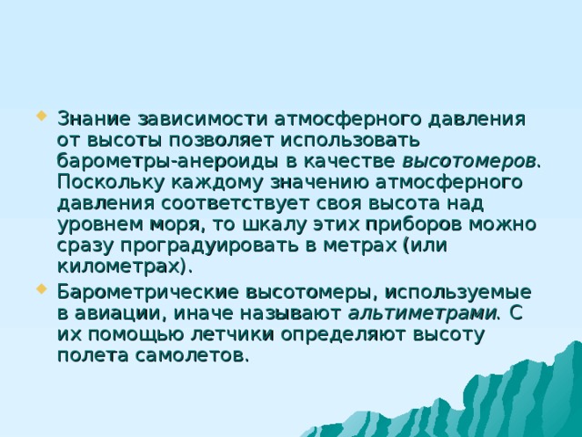 Знание зависимости атмосферного давления от высоты позволяет использовать барометры-анероиды в качестве высотомеров. Поскольку каждому значению атмосферного давления соответствует своя высота над уровнем моря, то шкалу этих приборов можно сразу проградуировать в метрах (или километрах). Барометрические высотомеры, используемые в авиации, иначе называют альтиметрами. С их помощью летчики определяют высоту полета самолетов. 