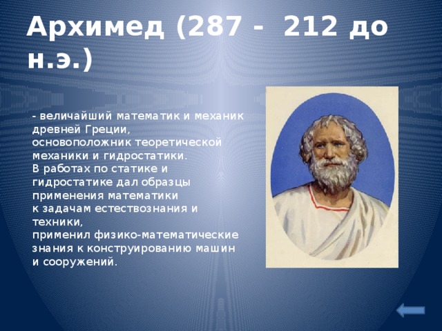 Архимед (287 - 212 до н.э.)  - величайший математик и механик древней Греции,  основоположник теоретической механики и гидростатики.  В работах по статике и гидростатике дал образцы применения математики  к задачам естествознания и техники,  применил физико-математические знания к конструированию машин и сооружений.