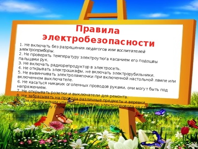   1. Не включать без разрешения педагогов или воспитателей электроприборы. Правила 2. Не проверять температуру электроутюга касанием его подошвы пальцами рук. электробезопасности 3. Не включать радиорепродуктор в электросеть. 4. Не открывать электрошкафы, не включать электрорубильники. 5. Не вывинчивать электролампочки при включенной настольной лампе или включенном выключателе. 6. Не касаться никаких оголенных проводов руками, они могут быть под напряжением. 7. Не открывать розетки и выключатели для ремонта. 8. Не забрасывать на провода различные предметы и веревки. 9. При обнаружении упавшего на землю электропровода со столба не подходите к нему ближе 5 м. 