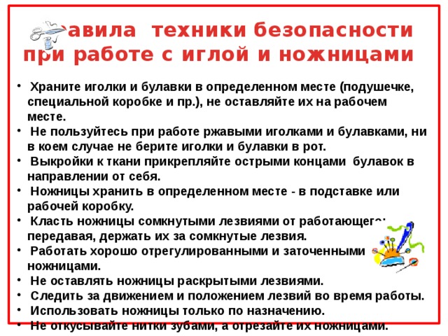 Правила техники безопасности  при работе с иглой и ножницами  Храните иголки и булавки в определенном месте (подушечке, специальной коробке и пр.), не оставляйте их на рабочем месте.  Не пользуйтесь при работе ржавыми иголками и булавками, ни в коем случае не берите иголки и булавки в рот.  Выкройки к ткани прикрепляйте острыми концами булавок в направлении от себя.  Ножницы хранить в определенном месте - в подставке или рабочей коробку.  Класть ножницы сомкнутыми лезвиями от работающего; передавая, держать их за сомкнутые лезвия.  Работать хорошо отрегулированными и заточенными ножницами.  Не оставлять ножницы раскрытыми лезвиями.  Следить за движением и положением лезвий во время работы.  Использовать ножницы только по назначению.  Не откусывайте нитки зубами, а отрезайте их ножницами.