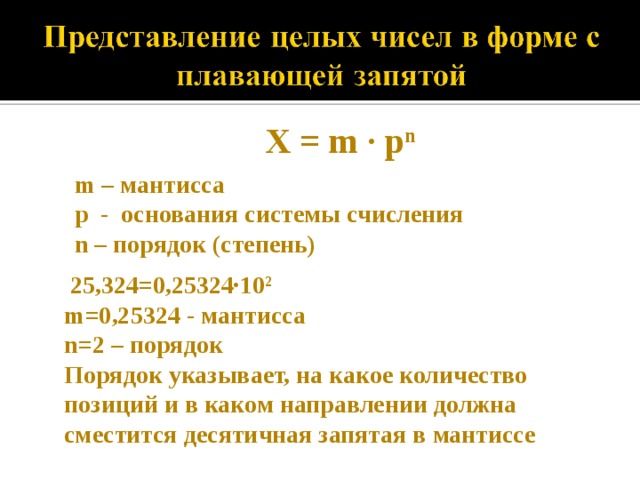 X = m · p n  m – мантисса p - основания системы счисления n – порядок (степень)   25,324=0,25324·10 2 m=0,25324 - мантисса n =2 – порядок Порядок указывает, на какое количество позиций и в каком направлении должна сместится десятичная запятая в мантиссе 