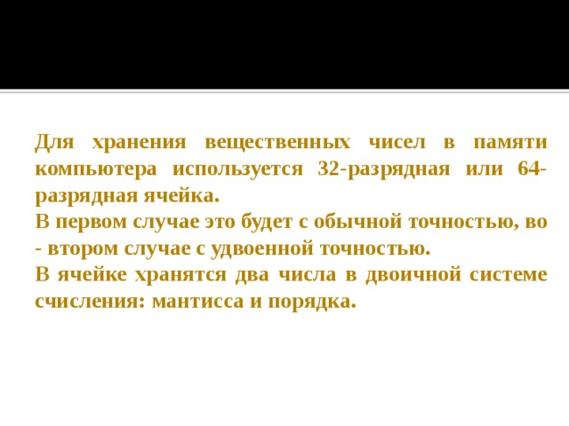 Для хранения вещественных чисел в памяти компьютера используется 32-разрядная или 64-разрядная ячейка. В первом случае это будет с обычной точностью, во - втором случае с удвоенной точностью. В ячейке хранятся два числа в двоичной системе счисления: мантисса и порядка.  