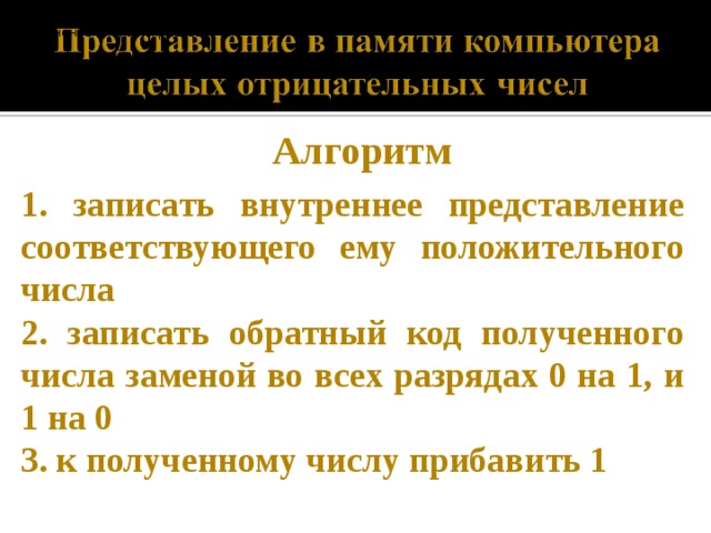 записать внутреннее представление соответствующего ему положительного числа записать обратный код полученного числа заменой во всех разрядах 0 на 1, и 1 на 0. к полученному числу прибавить 1. записать внутреннее представление соответствующего ему положительного числа записать обратный код полученного числа заменой во всех разрядах 0 на 1, и 1 на 0. к полученному числу прибавить 1. Алгоритм 1. записать внутреннее представление соответствующего ему положительного числа 2. записать обратный код полученного числа заменой во всех разрядах 0 на 1, и 1 на 0 3. к полученному числу прибавить 1  