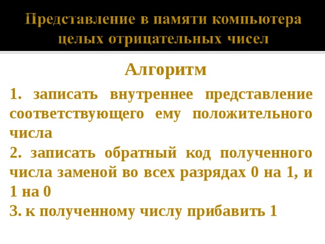 записать внутреннее представление соответствующего ему положительного числа записать обратный код полученного числа заменой во всех разрядах 0 на 1, и 1 на 0. к полученному числу прибавить 1. записать внутреннее представление соответствующего ему положительного числа записать обратный код полученного числа заменой во всех разрядах 0 на 1, и 1 на 0. к полученному числу прибавить 1. Алгоритм 1. записать внутреннее представление соответствующего ему положительного числа 2. записать обратный код полученного числа заменой во всех разрядах 0 на 1, и 1 на 0 3. к полученному числу прибавить 1  